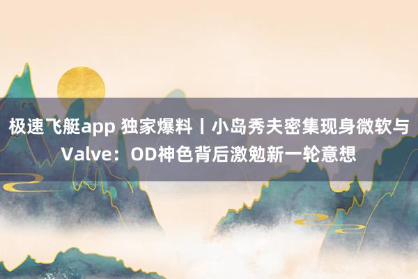 极速飞艇app 独家爆料丨小岛秀夫密集现身微软与Valve：OD神色背后激勉新一轮意想