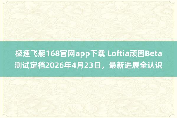 极速飞艇168官网app下载 Loftia顽固Beta测试定档2026年4月23日，最新进展全认识