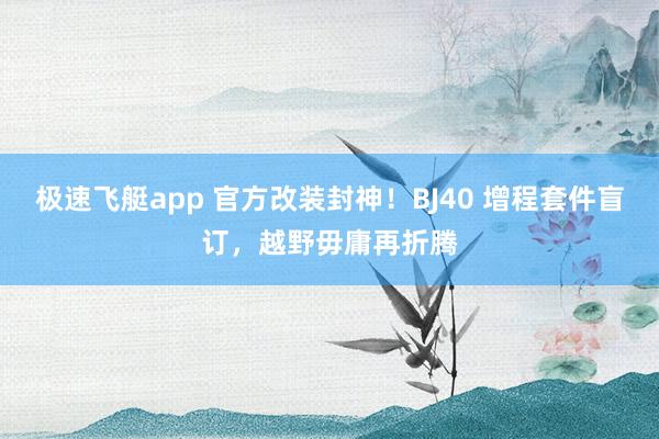 极速飞艇app 官方改装封神！BJ40 增程套件盲订，越野毋庸再折腾
