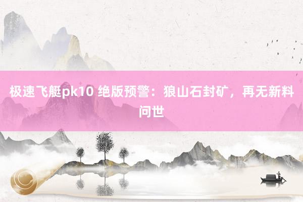 极速飞艇pk10 绝版预警：狼山石封矿，再无新料问世