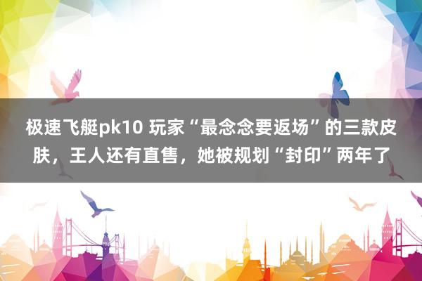 极速飞艇pk10 玩家“最念念要返场”的三款皮肤，王人还有直售，她被规划“封印”两年了