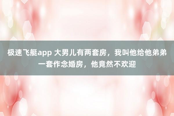 极速飞艇app 大男儿有两套房，我叫他给他弟弟一套作念婚房，他竟然不欢迎