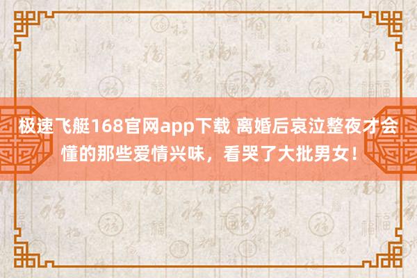 极速飞艇168官网app下载 离婚后哀泣整夜才会懂的那些爱情兴味，看哭了大批男女！