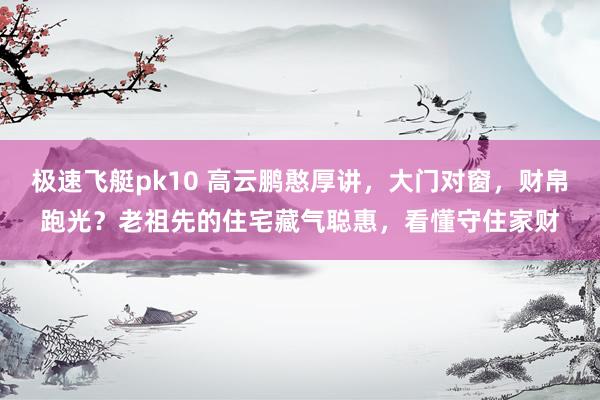 极速飞艇pk10 高云鹏憨厚讲，大门对窗，财帛跑光？老祖先的住宅藏气聪惠，看懂守住家财
