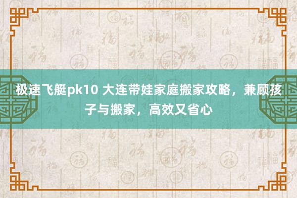 极速飞艇pk10 大连带娃家庭搬家攻略，兼顾孩子与搬家，高效又省心