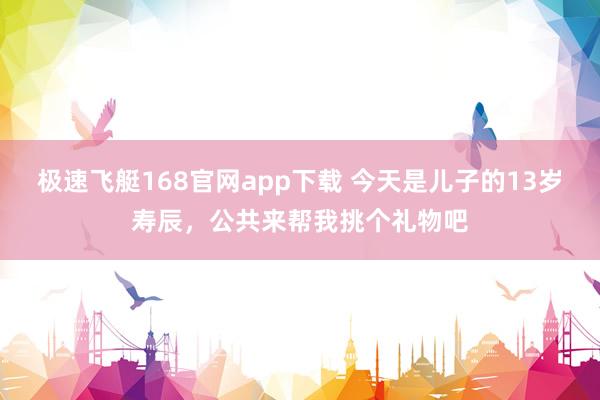 极速飞艇168官网app下载 今天是儿子的13岁寿辰，公共来帮我挑个礼物吧