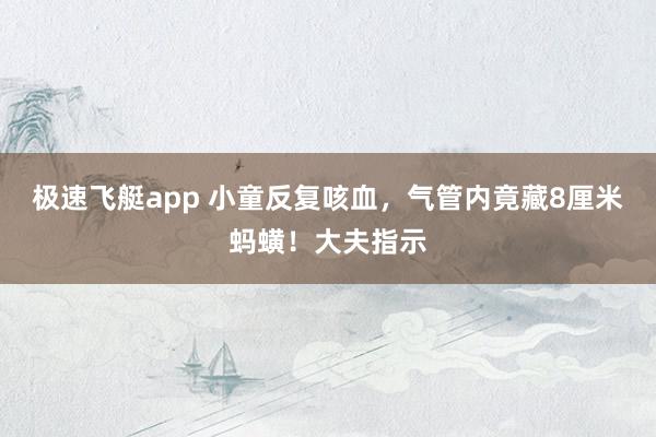极速飞艇app 小童反复咳血，气管内竟藏8厘米蚂蟥！大夫指示