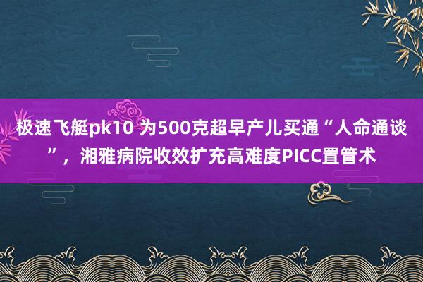 极速飞艇pk10 为500克超早产儿买通“人命通谈”，湘雅病院收效扩充高难度PICC置管术