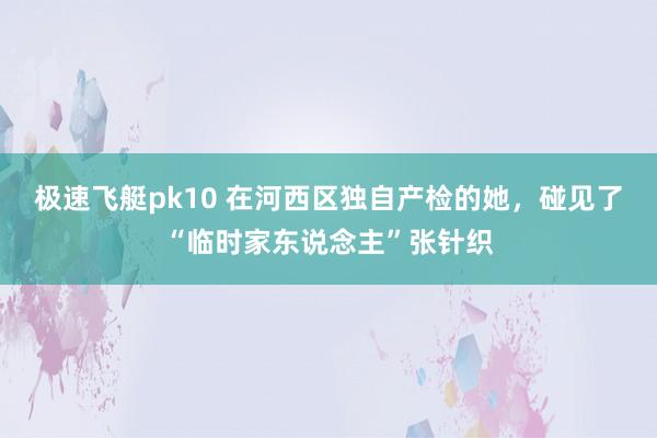 极速飞艇pk10 在河西区独自产检的她，碰见了“临时家东说念主”张针织