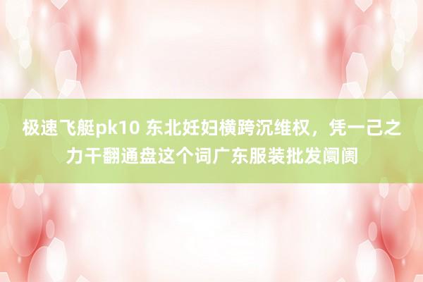 极速飞艇pk10 东北妊妇横跨沉维权，凭一己之力干翻通盘这个词广东服装批发阛阓