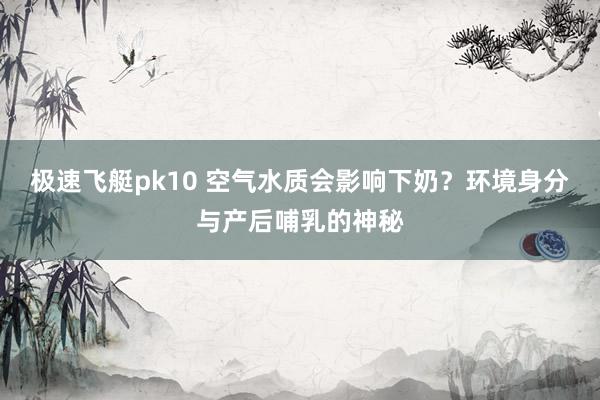 极速飞艇pk10 空气水质会影响下奶？环境身分与产后哺乳的神秘