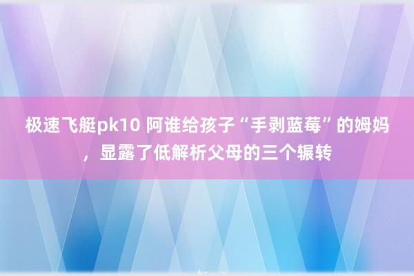 极速飞艇pk10 阿谁给孩子“手剥蓝莓”的姆妈，显露了低解析父母的三个辗转