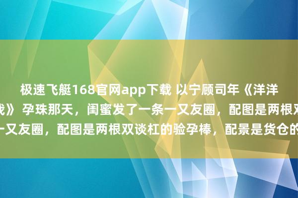 极速飞艇168官网app下载 以宁顾司年《洋洋兮又复巍峨，来客忽笑我》　 孕珠那天，闺蜜发了一条一又友圈，配图是两根双谈杠的验孕棒，配景是货仓的床单：
