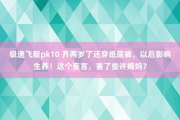 极速飞艇pk10 齐两岁了还穿纸尿裤，以后影响生养！这个妄言，害了些许姆妈？