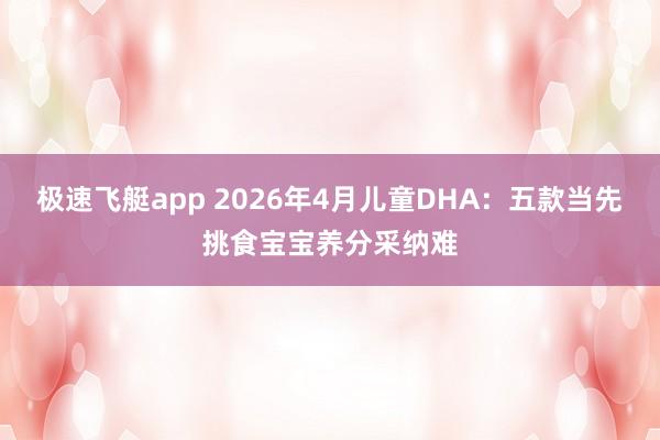 极速飞艇app 2026年4月儿童DHA：五款当先挑食宝宝养分采纳难