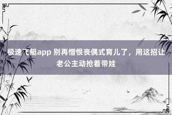 极速飞艇app 别再憎恨丧偶式育儿了，用这招让老公主动抢着带娃