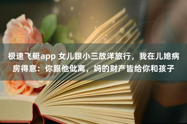 极速飞艇app 女儿跟小三放洋旅行，我在儿媳病房得意：你跟他仳离，妈的财产皆给你和孩子