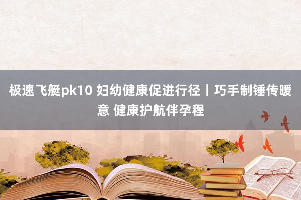 极速飞艇pk10 妇幼健康促进行径丨巧手制锤传暖意 健康护航伴孕程