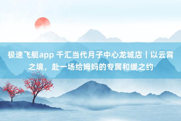 极速飞艇app 千汇当代月子中心龙城店｜以云霄之境，赴一场给姆妈的专属和缓之约