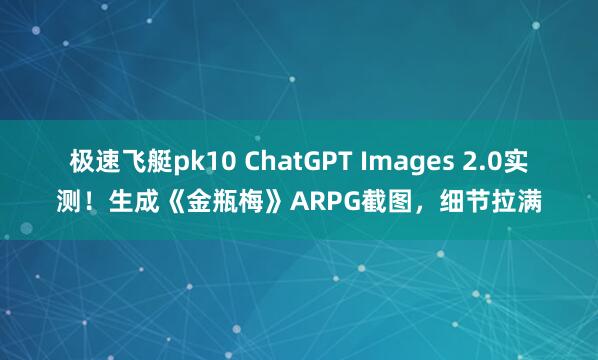 极速飞艇pk10 ChatGPT Images 2.0实测！生成《金瓶梅》ARPG截图，细节拉满