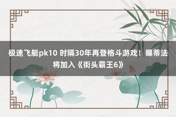 极速飞艇pk10 时隔30年再登格斗游戏！曝蒂法将加入《街头霸王6》