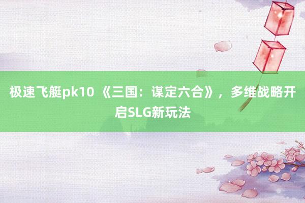 极速飞艇pk10 《三国：谋定六合》，多维战略开启SLG新玩法