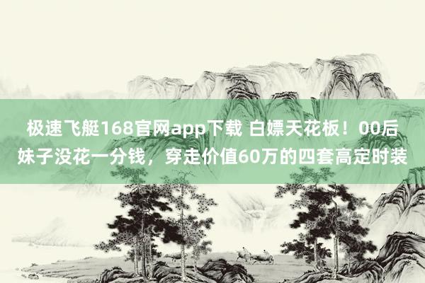极速飞艇168官网app下载 白嫖天花板！00后妹子没花一分钱，穿走价值60万的四套高定时装