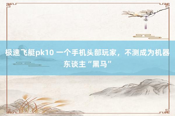 极速飞艇pk10 一个手机头部玩家，不测成为机器东谈主“黑马”