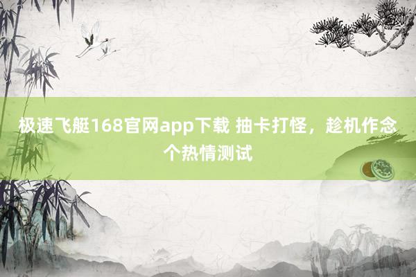极速飞艇168官网app下载 抽卡打怪，趁机作念个热情测试