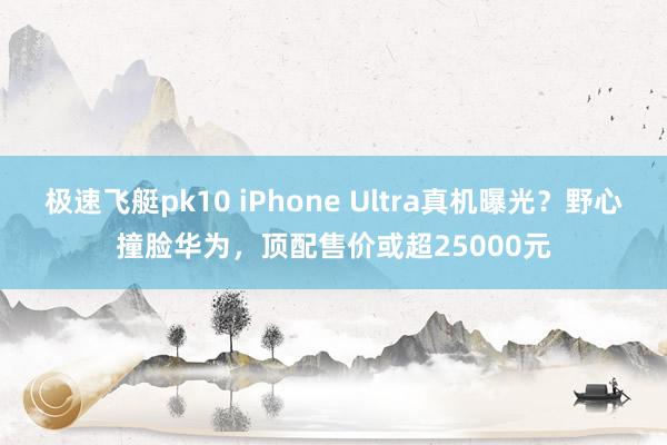 极速飞艇pk10 iPhone Ultra真机曝光？野心撞脸华为，顶配售价或超25000元