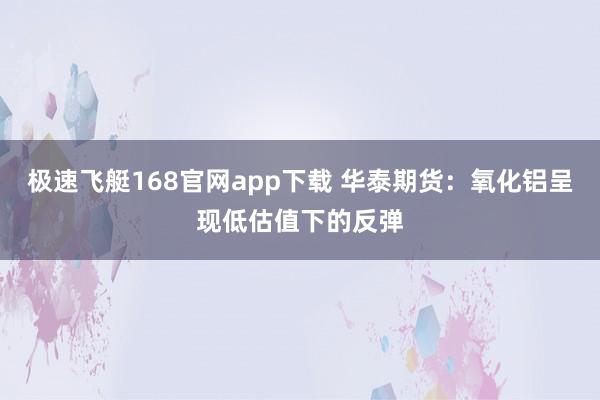 极速飞艇168官网app下载 华泰期货：氧化铝呈现低估值下的反弹