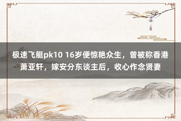 极速飞艇pk10 16岁便惊艳众生，曾被称香港萧亚轩，嫁安分东谈主后，收心作念贤妻
