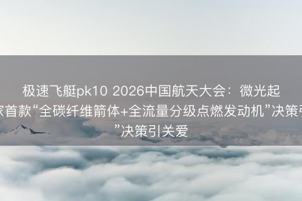 极速飞艇pk10 2026中国航天大会：微光起程大家首款“全碳纤维箭体+全流量分级点燃发动机”决策引关爱