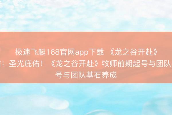 极速飞艇168官网app下载 《龙之谷开赴》官方网站：圣光庇佑！《龙之谷开赴》牧师前期起号与团队基石养成