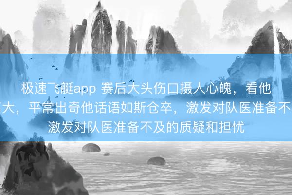 极速飞艇app 赛后大头伤口摄人心魄，看他忍痛承受压力高大，平常出奇他话语如斯仓卒，激发对队医准备不及的质疑和担忧