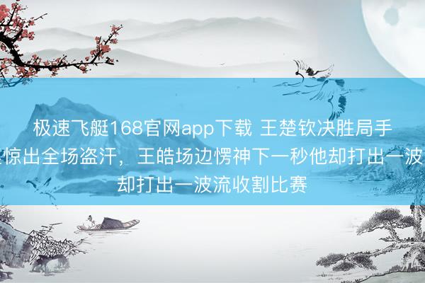极速飞艇168官网app下载 王楚钦决胜局手指不测触桌惊出全场盗汗，王皓场边愣神下一秒他却打出一波流收割比赛