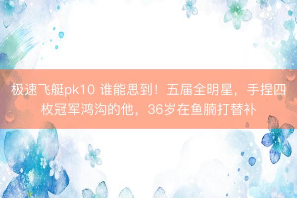 极速飞艇pk10 谁能思到！五届全明星，手捏四枚冠军鸿沟的他，36岁在鱼腩打替补