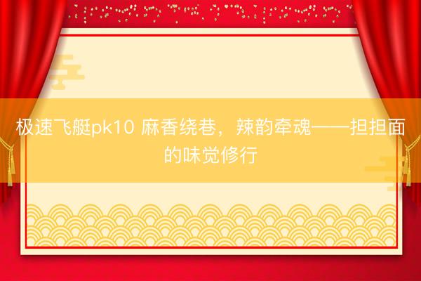 极速飞艇pk10 麻香绕巷，辣韵牵魂——担担面的味觉修行