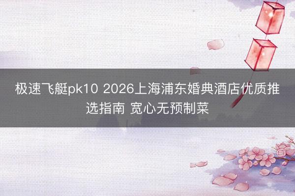 极速飞艇pk10 2026上海浦东婚典酒店优质推选指南 宽心无预制菜