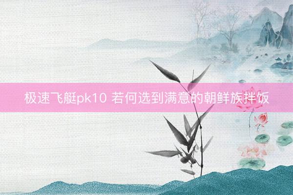 极速飞艇pk10 若何选到满意的朝鲜族拌饭